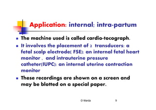 Application: internal; intra-partum
The machine used is called cardio-tocograph.
It involves the placement of 2 transducers: a
fetal scalp electrode( FSE): an internal fetal heart
monitor , and intrauterine pressure
catheter(IUPC): an internal uterine contraction
monitor
These recordings are shown on a screen and
may be blotted on a special paper.
O Warda 9
 
