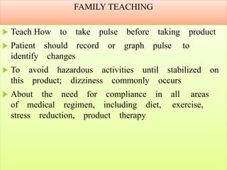 FAMILY TEACHING
 Teach How to take pulse before taking product
 Patient should record or graph pulse to
identify changes
 To avoid hazardous activities until stabilized on
this product; dizziness commonly occurs
 About the need for compliance in all areas
of medical regimen, including diet, exercise,
stress reduction, product therapy
 