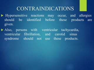 CONTRAINDICATIONS
 Hypersensitive reactions may occur, and allergies
should be identified before these products are
given.
 Also, persons with ventricular tachycardia,
ventricular fibrillation, and carotid sinus
syndrome should not use these products.
 