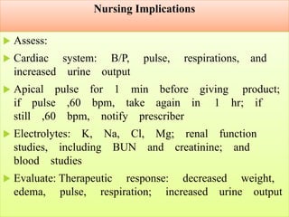Nursing Implications
 Assess:
 Cardiac system: B/P, pulse, respirations, and
increased urine output
 Apical pulse for 1 min before giving product;
if pulse ,60 bpm, take again in 1 hr; if
still ,60 bpm, notify prescriber
 Electrolytes: K, Na, Cl, Mg; renal function
studies, including BUN and creatinine; and
blood studies
 Evaluate: Therapeutic response: decreased weight,
edema, pulse, respiration; increased urine output
 