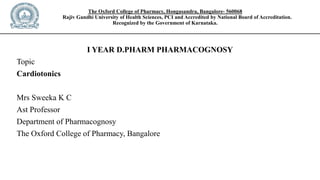 The Oxford College of Pharmacy, Hongasandra, Bangalore- 560068
Rajiv Gandhi University of Health Sciences, PCI and Accredited by National Board of Accreditation.
Recognized by the Government of Karnataka.
I YEAR D.PHARM PHARMACOGNOSY
Topic
Cardiotonics
Mrs Sweeka K C
Ast Professor
Department of Pharmacognosy
The Oxford College of Pharmacy, Bangalore
 