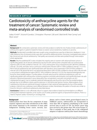 Smith et al. BMC Cancer 2010, 10:337
http://www.biomedcentral.com/1471-2407/10/337




    RESEARCH ARTICLE                                                                                                                                 Open Access

Cardiotoxicity of anthracycline agents for the
Research article

treatment of cancer: Systematic review and
meta-analysis of randomised controlled trials
Lesley A Smith*1, Victoria R Cornelius1, Christopher J Plummer2, Gill Levitt3, Mark Verrill4, Peter Canney5 and
Alison Jones6



    Abstract
    Background: We conducted a systematic review and meta-analysis to clarify the risk of early and late cardiotoxicity of
    anthracycline agents in patients treated for breast or ovarian cancer, lymphoma, myeloma or sarcoma.
    Methods: Randomized controlled trials were sought using comprehensive searches of electronic databases in June
    2008. Reference lists of retrieved articles were also scanned for additional articles. Outcomes investigated were early or
    late clinical and sub-clinical cardiotoxicity. Trial quality was assessed, and data were pooled through meta-analysis
    where appropriate.
    Results: Fifty-five published RCTs were included; the majority were on women with advanced breast cancer. A
    significantly greater risk of clinical cardiotoxicity was found with anthracycline compared with non-anthracycline
    regimens (OR 5.43 95% confidence interval: 2.34, 12.62), anthracycline versus mitoxantrone (OR 2.88 95% confidence
    interval: 1.29, 6.44), and bolus versus continuous anthracycline infusions (OR 4.13 95% confidence interval: 1.75, 9.72).
    Risk of clinical cardiotoxicity was significantly lower with epirubicin versus doxorubicin (OR 0.39 95% confidence
    interval: 0.20, 0.78), liposomal versus non-liposomal doxorubicin (OR 0.18 95% confidence interval: 0.08, 0.38) and with
    a concomitant cardioprotective agent (OR 0.21 95% confidence interval: 0.13, 0.33). No statistical heterogeneity was
    found for these pooled analyses. A similar pattern of results were found for subclinical cardiotoxicity; with risk
    significantly greater with anthracycline containing regimens and bolus administration; and significantly lower risk with
    epirubicin, liposomal doxorubicin versus doxorubicin but not epirubicin, and with concomitant use of a
    cardioprotective agent. Low to moderate statistical heterogeneity was found for two of the five pooled analyses,
    perhaps due to the different criteria used for reduction in Left Ventricular Ejection Fraction. Meta-analyses of any
    cardiotoxicity (clinical and subclinical) showed moderate to high statistical heterogeneity for four of five pooled
    analyses; criteria for any cardiotoxic event differed between studies. Nonetheless the pattern of results was similar to
    those for clinical or subclinical cardiotoxicity described above.
    Conclusions: Evidence is not sufficiently robust to support clear evidence-based recommendations on different
    anthracycline treatment regimens, or for routine use of cardiac protective agents or liposomal formulations. There is a
    need to improve cardiac monitoring in oncology trials.


Background                                                                                  phoma, and to a lesser extent, gynaecological cancer. In
Anthracyclines have been the key component of many                                          childhood cancers, anthracyclines are incorporated in
cytotoxic regimens since their introduction in the 1960's                                   more than 50% of regimens contributing to the overall
and remain important in the treatment of many adult                                         survival rates in excess of 75%. For breast cancer long
malignancies including breast cancer, sarcoma, lym-                                         term survival is also greater than 70% across Europe [1].
                                                                                            This is certainly at least partly due to the widespread
* Correspondence: lesleysmith@brookes.ac.uk                                                 adoption of adjuvant anthracycline based chemotherapy
1   Medical Research Matters, 77 Witney Road, Eynsham, OX29 4PN, UK
Full list of author information is available at the end of the article

                                            © 2010 Smith et al; licensee BioMed Central Ltd. This is an Open Access article distributed under the terms of the Creative Commons
                                            Attribution License (http://creativecommons.org/licenses/by/2.0), which permits unrestricted use, distribution, and reproduction in
                                            any medium, provided the original work is properly cited.
 