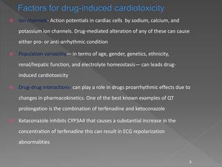  Ion channels- Action potentials in cardiac cells by sodium, calcium, and
potassium ion channels. Drug-mediated alteration of any of these can cause
either pro- or anti-arrhythmic condition
 Population variability— in terms of age, gender, genetics, ethnicity,
renal/hepatic function, and electrolyte homeostasis— can leads drug-
induced cardiotoxicity
 Drug-drug interactions- can play a role in drugs proarrhythmic effects due to
changes in pharmacokinetics. One of the best known examples of QT
prolongation is the combination of terfenadine and ketoconazole
 Ketaconazole inhibits CYP3A4 that causes a substantial increase in the
concentration of terfenadine this can result in ECG repolarization
abnormalities
3
 