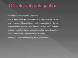  Heart rate is influenced by QT interval
 It is a measure of the total duration of ventricular activation
and recovery (depolarization and repolarization). During
depolarization sodium and calcium inflow that exceeds
potassium outflow. When potassium outflow exceeds sodium
and calcium inflow, then repolarization occurs.
 Potassium current mediated by the hERG channel.
4
 