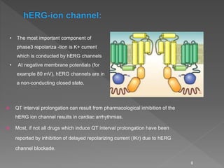  QT interval prolongation can result from pharmacological inhibition of the
hERG ion channel results in cardiac arrhythmias.
 Most, if not all drugs which induce QT interval prolongation have been
reported by inhibition of delayed repolarizing current (IKr) due to hERG
channel blockade.
6
• The most important component of
phase3 repolariza -tion is K+ current
which is conducted by hERG channels
• At negative membrane potentials (for
example 80 mV), hERG channels are in
a non-conducting closed state.
 
