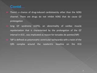  There’s a chance of drug-induced cardiotoxicity other than the hERG
channel. There are drugs do not inhibit hERG that do cause QT
prolongation
 long QT syndrome (LQTS), an abnormality of cardiac muscle
repolarization that is characterized by the prolongation of the QT
interval in ECG , was implicated as reason for torsades de pointes(TdP)
 TdP is defined as polymorphic ventricular tachycardia with a twist of the
QRS complex around the isoelectric baseline on the ECG
7
 