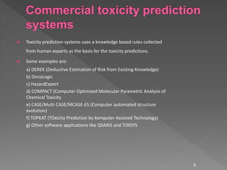  Toxicity prediction systems uses a knowledge based rules collected
from human experts as the basis for the toxicity predictions.
 Some examples are:
a) DEREK (Deductive Estimation of Risk from Existing Knowledge)
b) OncoLogic
c) HazardExpert
d) COMPACT (Computer Optimized Molecular Parametric Analysis of
Chemical Toxicity
e) CASE/Multi CASE/MCASE-ES (Computer automated structure
evolution)
f) TOPKAT (TOxicity Prediction by komputer Assisted Technology)
g) Other software applications like QSARIS and TOXSYS
8
 