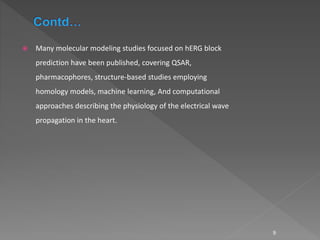  Many molecular modeling studies focused on hERG block
prediction have been published, covering QSAR,
pharmacophores, structure-based studies employing
homology models, machine learning, And computational
approaches describing the physiology of the electrical wave
propagation in the heart.
9
 