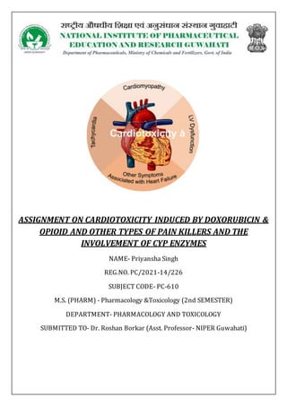 ASSIGNMENT ON CARDIOTOXICITY INDUCED BY DOXORUBICIN &
OPIOID AND OTHER TYPES OF PAIN KILLERS AND THE
INVOLVEMENT OF CYP ENZYMES
NAME- Priyansha Singh
REG.NO. PC/2021-14/226
SUBJECT CODE- PC-610
M.S. (PHARM) - Pharmacology &Toxicology (2nd SEMESTER)
DEPARTMENT- PHARMACOLOGY AND TOXICOLOGY
SUBMITTED TO- Dr. Roshan Borkar (Asst. Professor- NIPER Guwahati)
 