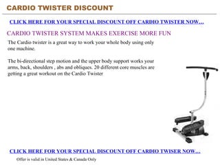 CARDIO TWISTER DISCOUNT CLICK HERE FOR YOUR SPECIAL DISCOUNT OFF CARDIO TWISTER NOW… CARDIO TWISTER SYSTEM MAKES EXERCISE MORE FUN CLICK HERE FOR YOUR SPECIAL DISCOUNT OFF CARDIO TWISER NOW… Offer is valid in United States & Canada Only The Cardio twister is a great way to work your whole body using only one machine.  The bi-directional step motion and the upper body support works your arms, back, shoulders , abs and obliques. 20 different core muscles are getting a great workout on the Cardio Twister 