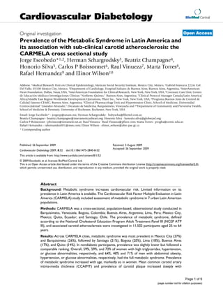 Cardiovascular Diabetology                                                                                                               BioMed Central



Original investigation                                                                                                                 Open Access
Prevalence of the Metabolic Syndrome in Latin America and
its association with sub-clinical carotid atherosclerosis: the
CARMELA cross sectional study
Jorge Escobedo*1,2, Herman Schargrodsky3, Beatriz Champagne4,
Honorio Silva5, Carlos P Boissonnet6, Raul Vinueza7, Marta Torres8,
Rafael Hernandez9 and Elinor Wilson10

Address: 1Medical Research Unit on Clinical Epidemiology, Mexican Social Security Institute, Mexico City, Mexico, 2Gabriel Mancera 222m Col.
Del Valle, 03100 Mexico City, Mexico, 3Department of Cardiology, Hospital Italiano de Buenos Aires, Buenos Aires, Argentina, 4InterAmerican
Heart Foundation, Dallas, Texas, USA, 5InterAmerican Foundation for Clinical Research, New York, New York, USA, 6Coronary Care Unit, Centro
de Educación Médica e Investigaciones Clínicas "Norberto Quirno," Buenos Aires, Argentina, 7Clinical Protocol Manager Canada/Latin America/
Africa/Middle East Region Worldwide Development Operations, Pfizer Inc., New York, New York, USA, 8Programa Buenos Aires de Control de
Calidad Externo-CEMIC, Buenos Aires, Argentina, 9Clinical Pharmacology Unit and Hypertension Clinic, School of Medicine, Universidad
Centroccidental "Lisandro Alvarado," Decanato de Medicina, Barquisimeto, Venezuela and 10Department of Community and Preventive Health,
School of Medicine & Dentistry, University of Rochester, Rochester, New York, USA
Email: Jorge Escobedo* - jorgeep@unam.mx; Herman Schargrodsky - bubyscha@fibertel.com.ar;
Beatriz Champagne - beatriz.champagne@interamericanheart.org; Honorio Silva - honorio.silva@globecpd.org;
Carlos P Boissonnet - pboisson@intramed.net.ar; Raul Vinueza - Raul.Vinueza@pfizer.com; Marta Torres - progba@cemic.edu.ar;
Rafael Hernandez - rahernandez001@msn.com; Elinor Wilson - elinor_wilson@ahrc-pac.gc.ca
* Corresponding author




Published: 26 September 2009                                                Received: 3 August 2009
                                                                            Accepted: 26 September 2009
Cardiovascular Diabetology 2009, 8:52   doi:10.1186/1475-2840-8-52
This article is available from: http://www.cardiab.com/content/8/1/52
© 2009 Escobedo et al; licensee BioMed Central Ltd.
This is an Open Access article distributed under the terms of the Creative Commons Attribution License (http://creativecommons.org/licenses/by/2.0),
which permits unrestricted use, distribution, and reproduction in any medium, provided the original work is properly cited.




                 Abstract
                 Background: Metabolic syndrome increases cardiovascular risk. Limited information on its
                 prevalence in Latin America is available. The Cardiovascular Risk Factor Multiple Evaluation in Latin
                 America (CARMELA) study included assessment of metabolic syndrome in 7 urban Latin American
                 populations.
                 Methods: CARMELA was a cross-sectional, population-based, observational study conducted in
                 Barquisimeto, Venezuela; Bogota, Colombia; Buenos Aires, Argentina; Lima, Peru; Mexico City,
                 Mexico; Quito, Ecuador; and Santiago, Chile. The prevalence of metabolic syndrome, defined
                 according to the National Cholesterol Education Program Adult Treatment Panel III (NCEP ATP
                 III), and associated carotid atherosclerosis were investigated in 11,502 participants aged 25 to 64
                 years.
                 Results: Across CARMELA cities, metabolic syndrome was most prevalent in Mexico City (27%)
                 and Barquisimeto (26%), followed by Santiago (21%), Bogota (20%), Lima (18%), Buenos Aires
                 (17%), and Quito (14%). In nondiabetic participants, prevalence was slightly lower but followed a
                 comparable ranking. Overall, 59%, 59%, and 73% of women with high triglycerides, hypertension,
                 or glucose abnormalities, respectively, and 64%, 48% and 71% of men with abdominal obesity,
                 hypertension, or glucose abnormalities, respectively, had the full metabolic syndrome. Prevalence
                 of metabolic syndrome increased with age, markedly so in women. Mean common carotid artery
                 intima-media thickness (CCAIMT) and prevalence of carotid plaque increased steeply with


                                                                                                                                         Page 1 of 9
                                                                                                                 (page number not for citation purposes)
 