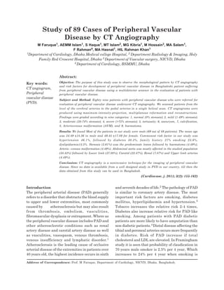 155 Vol.-3, No.-2, January 2011 Cardiovas Journal
Introduction
The peripheral arterial disease (PAD) generally
refers to a disorder that obstructs the blood supply
to upper and lower extremities, most commonly
caused by atherosclerosis but may also result
from thrombosis, embolism, vasculities,
fibromascular dysplasia or entrapment. Where as
the peripheral vascular disease includes PAD and
other atherosclerotic conditions such as renal
artery disease and carotid artery disease as well
as vasculities, vasospasm, venous thrombosis,
venous insufficiency and lymphatic disorder.1
Atherosclerosis is the leading cause of occlusive
arterial disease of the extremities in patients over
40 years old, the highest incidence occurs in sixth
and seventh decades of life.2 The pathology of PAD
is similar to coronary artery disease. The most
important risk factors are smoking, diabetes
mellitus, hyperlipidaemia and hypertension.3
Tobacco increases the relative risk 2-4 times,
Diabetes also increase relative risk for PAD like
smoking. Among patients with PAD diabetic
patients are more likely to have amputation than
non diabetic patients.4 Distal disease affecting the
tibial and peroneal arteries occurs more frequently
in diabetes. Risk of PAD increase if total
cholesterol and LDL are elevated. In Framingham
study it is seen that probability of claudication in
70 years male smoker is 2.5% per 4 year, Which
increases to 24% per 4 year when smoking is
Study of 89 Cases of Peripheral Vascular
Disease by CT Angiography
M Faruque1, AEMM Islam1, S Haque1, MT Islam2, MG Kibria1, M Hossain3, MA Salam1,
F Rahman4, MA Hasnat1, HIL Rahman Khan1
1Department of Cardiology, Dhaka Medical college Hospital, 2 Department Radiology & Imaging, Holy
Family Red Crescent Hospital, Dhaka 3 Department of Vascular surgery, NICVD, Dhaka
4 Department of Cardiology, BSMMU, Dhaka
Abstract:
Objective: The purpose of this study was to observe the morphological pattern by CT angiography
and risk factors for development of peripheral vascular disease in Bangladeshi patient suffering
from peripheral vascular disease using a multidetector scanner in the evaluation of patients with
peripheral vascular disease.
Subject and Method: Eighty nine patients with peripheral vascular disease who were referred for
evaluation of peripheral vascular disease underwent CT angiography. We scanned patients from the
level of the cerebral arteries to the pedal arteries in a single helical scan. CT angiograms were
produced using maximum-intensity-projection, multiplanous reformation and reconstructions.
Findings were graded according to nine categories: 1, normal (0% stenosis); 2, mild (1-49% stenosis);
3, moderate (50-74% stenosis); 4, severe (>75% stenosis); 5, tortuosity; 6, aneurysm, 7, calcification,
8, Arteriovenous malformation (AVM), and 9, haematoma.
Results: We found Most of the patients in our study were male (69 out of 89 patients). The mean age
was 54.49 ±18.36 in male and 49.45 ±17.89 for female. Commonest risk factor in our study was
hypertension 46.1%, followed by diabetes 30.3%, family history 27% smoking 23.6%,
dyslipidaemia13.5%. Stenosis (5.61%) was the predominate lesion followed by haematoma (4.49%),
Arterio –venous malformation (4.49%). Abdominal aorta was mostly affected in the studied population
(58.43%) followed by Lower limb (37.08%), Carotid (22.47%), Renal (7.87%) and Upper limb arteries
(4.49%).
Conclusion: CT angiography is a noninvasive technique for the imaging of peripheral vascular
disease. Since no data is available from a well designed study in PVD in our country, till then the
data obtained from this study can be used in Bangladesh.
(Cardiovasc. j. 2011; 3(2): 155-162)
Key words:
CT angiogram,
Peripheral
vascular disease
(PVD).
Address of Correspondence: Prof. M Faruque, Department of Cardiology, NICVD, Dhaka. Bangladesh.
 