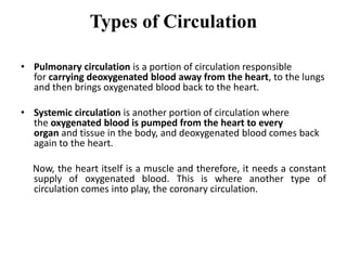 Types of Circulation
• Pulmonary circulation is a portion of circulation responsible
for carrying deoxygenated blood away from the heart, to the lungs
and then brings oxygenated blood back to the heart.
• Systemic circulation is another portion of circulation where
the oxygenated blood is pumped from the heart to every
organ and tissue in the body, and deoxygenated blood comes back
again to the heart.
Now, the heart itself is a muscle and therefore, it needs a constant
supply of oxygenated blood. This is where another type of
circulation comes into play, the coronary circulation.
 