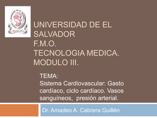 Universidad de el salvadorf.m.o.tecnologia medica. Modulo iii. Dr. Amadeo A. Cabrera Guillén TEMA: Sistema Cardiovascular: Gasto cardíaco, ciclo cardíaco. Vasos sanguíneos,  presión arterial. 
