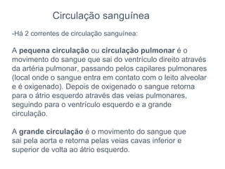 Circulação sanguínea -Há 2 correntes de circulação sanguínea: A  pequena circulação  ou  circulação pulmonar  é o movimento do sangue que sai do ventrículo direito através da artéria pulmonar, passando pelos capilares pulmonares (local onde o sangue entra em contato com o leito alveolar e é oxigenado). Depois de oxigenado o sangue retorna para o átrio esquerdo através das veias pulmonares, seguindo para o ventrículo esquerdo e a grande circulação. A  grande circulação  é o movimento do sangue que sai pela aorta e retorna pelas veias cavas inferior e superior de volta ao átrio esquerdo. 