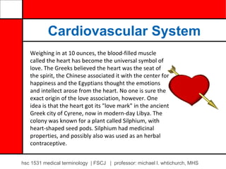 Cardiovascular System
   Weighing in at 10 ounces, the blood-filled muscle
   called the heart has become the universal symbol of
   love. The Greeks believed the heart was the seat of
   the spirit, the Chinese associated it with the center for
   happiness and the Egyptians thought the emotions
   and intellect arose from the heart. No one is sure the
   exact origin of the love association, however. One
   idea is that the heart got its "love mark" in the ancient
   Greek city of Cyrene, now in modern-day Libya. The
   colony was known for a plant called Silphium, with
   heart-shaped seed pods. Silphium had medicinal
   properties, and possibly also was used as an herbal
   contraceptive.


hsc 1531 medical terminology | FSCJ | professor: michael l. whtichurch, MHS
 