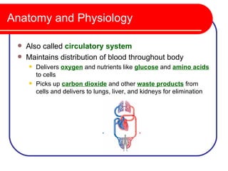 Anatomy and Physiology

    Also called circulatory system
    Maintains distribution of blood throughout body
        Delivers oxygen and nutrients like glucose and amino acids
         to cells
        Picks up carbon dioxide and other waste products from
         cells and delivers to lungs, liver, and kidneys for elimination
 