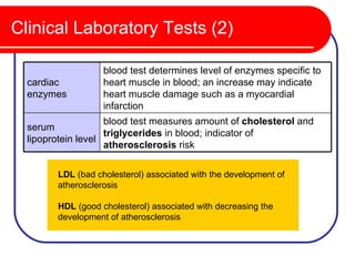 Clinical Laboratory Tests (2)

                   blood test determines level of enzymes specific to
  cardiac          heart muscle in blood; an increase may indicate
  enzymes          heart muscle damage such as a myocardial
                   infarction
                    blood test measures amount of cholesterol and
  serum
                    triglycerides in blood; indicator of
  lipoprotein level
                    atherosclerosis risk

        LDL (bad cholesterol) associated with the development of
        atherosclerosis

        HDL (good cholesterol) associated with decreasing the
        development of atherosclerosis
 