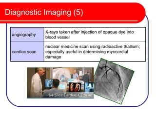 Diagnostic Imaging (5)

                X-rays taken after injection of opaque dye into
 angiography
                blood vessel

                nuclear medicine scan using radioactive thallium;
 cardiac scan   especially useful in determining myocardial
                damage
 