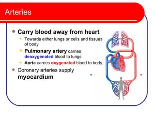 Arteries

     Carry blood away from heart
         Towards either lungs or cells and tissues
          of body
         Pulmonary artery carries
          deoxygenated blood to lungs
         Aorta carries oxygenated blood to body
     Coronary arteries supply
      myocardium
 