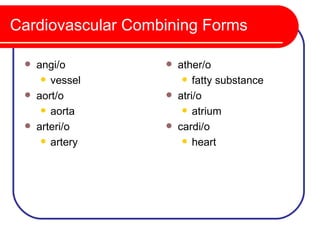 Cardiovascular Combining Forms

    angi/o           ather/o
       vessel           fatty substance

    aort/o           atri/o
       aorta            atrium

    arteri/o         cardi/o
       artery           heart
 