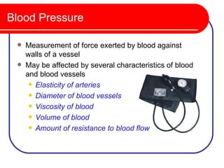 Blood Pressure

    Measurement of force exerted by blood against
     walls of a vessel
    May be affected by several characteristics of blood
     and blood vessels
       Elasticity of arteries

       Diameter of blood vessels

       Viscosity of blood

       Volume of blood

       Amount of resistance to blood flow
 