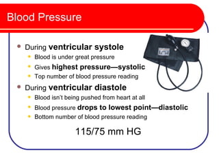 Blood Pressure

    During ventricular systole
        Blood is under great pressure
        Gives highest pressure—systolic
        Top number of blood pressure reading
    During ventricular diastole
        Blood isn’t being pushed from heart at all
        Blood pressure drops to lowest point—diastolic
        Bottom number of blood pressure reading

                        115/75 mm HG
 
