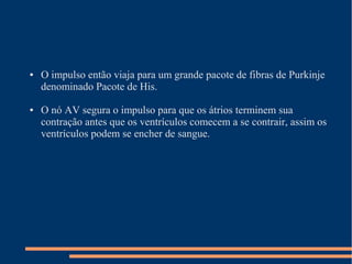 ●   O impulso então viaja para um grande pacote de fibras de Purkinje
    denominado Pacote de His.

●   O nó AV segura o impulso para que os átrios terminem sua
    contração antes que os ventrículos comecem a se contrair, assim os
    ventrículos podem se encher de sangue.
 