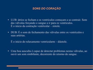 SONS DO CORAÇÃO


●   LUB: átrios se fecham e os ventrículos começam a se contrair. Som
    das válvulas forçando o sangue a ir para os ventrículos.
    É o início da contração ventrícular – sístole.

●   DUB: É o som de fechamento das válvulas entre os ventrículos e
    suas artérias.

    É o início do relaxamento ventricularm – diástole.


●   Uma boa ausculta é capaz de detectar problemas nestas válvulas, ao
    ouvir um som simbilante, decorrente do retorno do sangue.
 