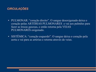 CIRCULAÇÕES


●   PULMONAR: “coração direito”. O sangue desoxigenado deixa o
    coração pelas ARTÉRIAS PULMONARES e vai aos pulmões para
    fazer as trocas gasosas, e então retorna pela VEIAS
    PULMONARES oxigenado.

●   SISTÊMICA: “coração esquerdo”. O sangue deixa o coração pela
    aorta e vai para as artérias e retorna através de veias.
 