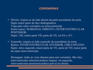 CORONÁRIAS


●   Direita: origina-se do lado direito da parte ascendente da aorta.
    Supre maior parte da face diafragmática.
    Viaja pelo sulco coronário ou atrioventricular.
    Emite ramos: MARGINAL DIREITO e INTERVENTRICULAR
    POSTERIOR.
    Supre: AD, maior parte VD, parte do VE, nó SA e AV.

●   Esquerda: origina-se lado esquerdo da ascendente da aorta.
    Ramos: INTERVENTRICULAR ANTERIOR, CIRCUNFLEXO.
    Supre: átrio esquerdo, maior parte do VE, parte do VD, maior parte
    do septo interventricular.

    Drenagem: todas as veias drenam para seio coronário. São elas:
    interventricular anterior(cardíaca magna) na esquerda,
    interventricular posterior(cardíaca parva) na direita.
 