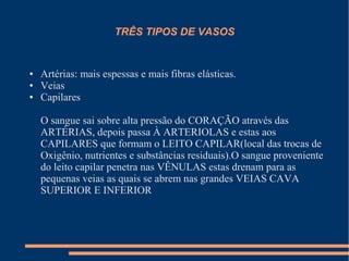 TRÊS TIPOS DE VASOS


●   Artérias: mais espessas e mais fibras elásticas.
●   Veias
●   Capilares

    O sangue sai sobre alta pressão do CORAÇÃO através das
    ARTÉRIAS, depois passa À ARTERIOLAS e estas aos
    CAPILARES que formam o LEITO CAPILAR(local das trocas de
    Oxigênio, nutrientes e substâncias residuais).O sangue proveniente
    do leito capilar penetra nas VÊNULAS estas drenam para as
    pequenas veias as quais se abrem nas grandes VEIAS CAVA
    SUPERIOR E INFERIOR
 