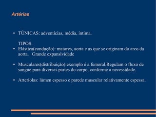 Artérias


●   TÚNICAS: adventícias, média, íntima.

    TIPOS:
●   Elástica(condução): maiores, aorta e as que se originam do arco da
    aorta. Grande expansividade

●   Musculares(distribuição):exemplo é a femoral.Regulam o fluxo de
    sangue para diversas partes do corpo, conforme a necessidade.

●   Arteríolas: lúmen espesso e parede muscular relativamente espessa.
 