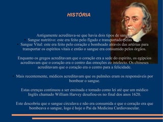 HISTÓRIA



                 Antigamente acreditava-se que havia dois tipos de sangue:
          ● Sangue nutritivo: este era feito pelo fígado e transportado pelas veias

    ●   Sangue Vital: este era feito pelo coração e bombeado através das artérias para
         transportar os espíritos vitais e então o sangue era consumido pelos órgãos.

     Enquanto os gregos acreditavam que o coração era a sede do espírito, os egípcios
      acreditavam que o coração era o centro das emoções eo intelecto. Os chineses
                acreditavam que o coração era o centro para a felicidade.

●   Mais recentemente, médicos acreditavam que os pulmões eram os responsáveis por
                                  bombear o sangue.

        Estas crenças continuou a ser ensinada e tomado como lei até que um médico
            Inglês chamado William Harvey desafiou-os no final dos anos 1620.

    Este descobriu que o sangue circulava e não era consumida e que o coração era que
            bombeava o sangue, logo é hoje o Pai da Medicina Cardiovascular.
 