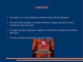 CONCEITO


●   O coração e os vasos sanguíneos formam uma rede de transporte

●   Por meio deste sistema, o coração bombeia o sangue através do vasto
    sistema de vasos do corpo.

●   O sangue carrega nutrientes, oxigênio e substâncias residuais das células e
    para elas.

●   O nosso sistema circulatório é do tipo fechado
 