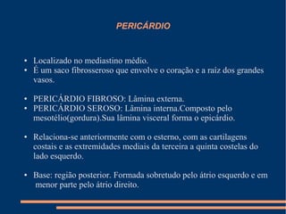 PERICÁRDIO


●   Localizado no mediastino médio.
●   É um saco fibrosseroso que envolve o coração e a raíz dos grandes
    vasos.

●   PERICÁRDIO FIBROSO: Lâmina externa.
●   PERICÁRDIO SEROSO: Lâmina interna.Composto pelo
    mesotélio(gordura).Sua lâmina visceral forma o epicárdio.

●   Relaciona-se anteriormente com o esterno, com as cartilagens
    costais e as extremidades mediais da terceira a quinta costelas do
    lado esquerdo.

●   Base: região posterior. Formada sobretudo pelo átrio esquerdo e em
    menor parte pelo átrio direito.
 