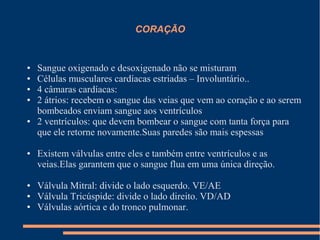 CORAÇÃO


●   Sangue oxigenado e desoxigenado não se misturam
●   Células musculares cardíacas estriadas – Involuntário..
●   4 câmaras cardíacas:
●   2 átrios: recebem o sangue das veias que vem ao coração e ao serem
    bombeados enviam sangue aos ventrículos
●   2 ventrículos: que devem bombear o sangue com tanta força para
    que ele retorne novamente.Suas paredes são mais espessas

●   Existem válvulas entre eles e também entre ventrículos e as
    veias.Elas garantem que o sangue flua em uma única direção.

●   Válvula Mitral: divide o lado esquerdo. VE/AE
●   Válvula Tricúspide: divide o lado direito. VD/AD
●   Válvulas aórtica e do tronco pulmonar.
 