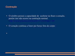 Contração


●   O cérebro possui a capacidade de acelerar ou frear o coração,
    porém isto não ocorre na contração normal.
    http://www.youtube.com/watch?v=Uvtf5HaCCtM

●   O coração continua a bater por horas fora do corpo


●
 