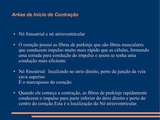 Aréas de Início de Contração


●   Nó Sinoatrial e nó atrioventricular

●   O coração possui as fibras de purkinje que são fibras musculares
    que conduzem impulso muito mais rápido que as células, formando
    uma estrada para condução do impulso e assim se tenha uma
    condução mais eficiente.

●   Nó Sinoatrial: localizado no atrio direito, perto da junção da veia
    cava superior.
    É o marcapasso do coração.

●   Quando ele começa a contração, as fibras de purkinje rapidamente
    conduzem o impulso para parte inferior do átrio direito e perto do
    centro do coração.Esta é a localização do Nó atrioventricular.
 