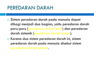 PEREDARAN DARAH
 Sistem peredaran darah pada manusia dapat
dibagi menjadi dua bagian, yaitu peredaran darah
paru-paru (peredaran darah kecil) dan peredaran
darah sistemik (peredaran darah besar).
 Karena dua sistem peredaran darah ini, sistem
peredaran darah pada manusia disebut sistem
peredaran darah ganda.
 