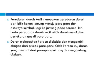  Peredaran darah kecil merupakan peredaran darah
dari bilik kanan jantung menuju paru-paru dan
akhirnya kembali lagi ke jantung pada serambi kiri.
Pada peredaran darah kecil inilah darah melakukan
pertukaran gas di paru-paru.
 Darah melepaskan karbon dioksida dan mengambil
oksigen dari alveoli paru-paru. Oleh karena itu, darah
yang berasal dari paru-paru ini banyak mengandung
oksigen.
 