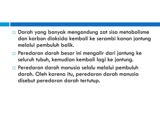 Darah yang banyak mengandung zat sisa metabolisme
dan karbon dioksida kembali ke serambi kanan jantung
melalui pembuluh balik.
 Peredaran darah besar ini mengalir dari jantung ke
seluruh tubuh, kemudian kembali lagi ke jantung.
 Peredaran darah manusia selalu melalui pembuluh
darah. Oleh karena itu, peredaran darah manusia
disebut peredaran darah tertutup.
 