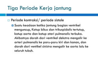 Tiga Periode Kerja jantung
 Periode kontraksi/ periode sistole
 Suatu keadaan ketika jantung bagian ventrikel
menguncup, Katup bikus dan trikuspidalis tertutup,
katup aorta dan katup ateri pulmonalis terbuka.
Akibatnya darah dari ventrikel dekstra mengalir ke
arteri pulmonalis ke paru-paru kiri dan kanan, dan
darah dari ventikel sinistra mengalir ke aorta lalu ke
seluruh tubuh.
 