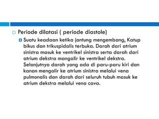  Periode dilatasi ( periode diastole)
 Suatu keadaan ketika jantung mengembang, Katup
bikus dan trikuspidalis terbuka. Darah dari atrium
sinistra masuk ke ventrikel sinistra serta darah dari
atrium dekstra mangalir ke ventrikel dekstra.
Selanjutnya darah yang ada di paru-paru kiri dan
kanan mengalir ke atrium sinistra melalui vena
pulmonalis dan darah dari seluruh tubuh masuk ke
atrium dekstra melalui vena cava.
 