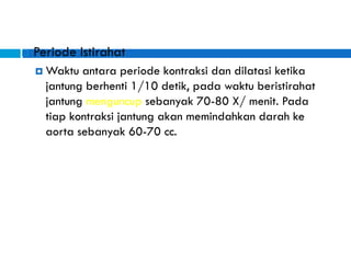  Periode Istirahat
 Waktu antara periode kontraksi dan dilatasi ketika
jantung berhenti 1/10 detik, pada waktu beristirahat
jantung menguncup sebanyak 70-80 X/ menit. Pada
tiap kontraksi jantung akan memindahkan darah ke
aorta sebanyak 60-70 cc.
 