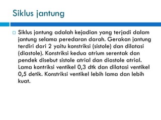 Siklus jantung
 Siklus jantung adalah kejadian yang terjadi dalam
jantung selama peredaran darah. Gerakan jantung
terdiri dari 2 yaitu konstriksi (sistole) dan dilatasi
(diastole). Konstriksi kedua atrium serentak dan
pendek disebut sistole atrial dan diastole atrial.
Lama kontriksi ventikel 0,3 dtk dan dilatasi ventikel
0,5 detik. Konstriksi ventikel lebih lama dan lebih
kuat.
 