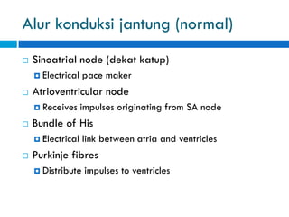Alur konduksi jantung (normal)
 Sinoatrial node (dekat katup)
 Electrical pace maker
 Atrioventricular node
 Receives impulses originating from SA node
 Bundle of His
 Electrical link between atria and ventricles
 Purkinje fibres
 Distribute impulses to ventricles
 