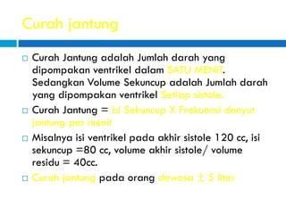 Curah jantung
 Curah Jantung adalah Jumlah darah yang
dipompakan ventrikel dalam SATU MENIT.
Sedangkan Volume Sekuncup adalah Jumlah darah
yang dipompakan ventrikel Setiap sistole.
 Curah Jantung = Isi Sekuncup X Frekuensi denyut
jantung per menit
 Misalnya isi ventrikel pada akhir sistole 120 cc, isi
sekuncup =80 cc, volume akhir sistole/ volume
residu = 40cc.
 Curah jantung pada orang dewasa ± 5 liter
 