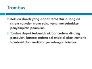 Trombus
 Bekuan darah yang dapat terbentuk di bagian
sistem vaskuler mana saja, yang menyebabkan
penyempitan pembuluh.
 Tombus dapat terbentuk akibat cedera dinding
pembuluh, karena cedera sel endotel akan menarik
trombosit dan mediator peradangan lainnya.
 