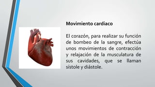 Movimiento cardiaco
El corazón, para realizar su función
de bombeo de la sangre, efectúa
unos movimientos de contracción
y relajación de la musculatura de
sus cavidades, que se llaman
sístole y diástole.
 